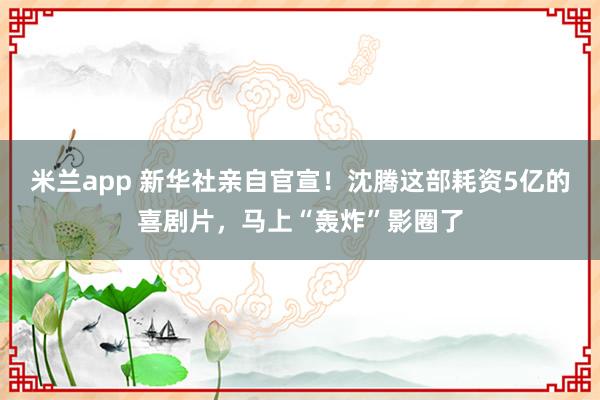 米兰app 新华社亲自官宣！沈腾这部耗资5亿的喜剧片，马上“轰炸”影圈了
