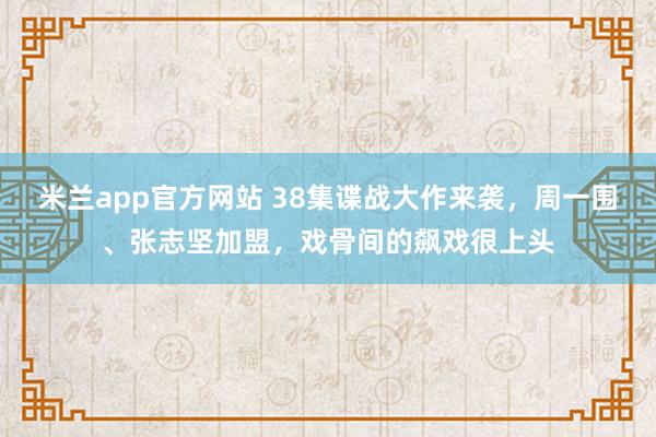 米兰app官方网站 38集谍战大作来袭，周一围、张志坚加盟，戏骨间的飙戏很上头