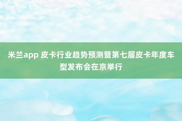 米兰app 皮卡行业趋势预测暨第七届皮卡年度车型发布会在京举行