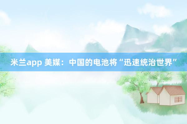 米兰app 美媒：中国的电池将“迅速统治世界”