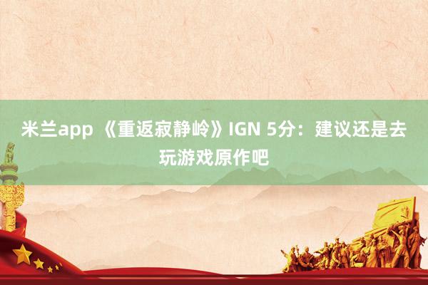 米兰app 《重返寂静岭》IGN 5分：建议还是去玩游戏原作吧