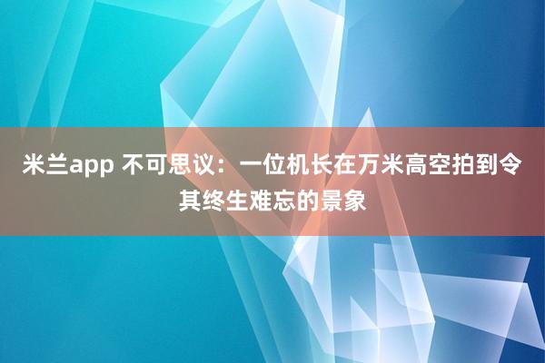 米兰app 不可思议：一位机长在万米高空拍到令其终生难忘的景象