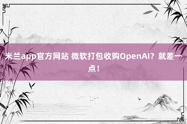 米兰app官方网站 微软打包收购OpenAI？就差一点！