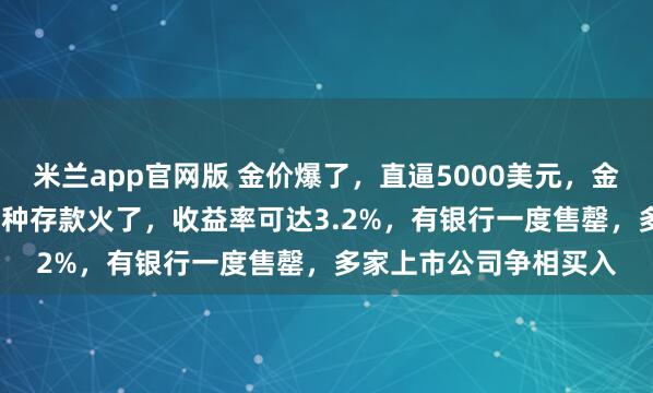 米兰app官网版 金价爆了，直逼5000美元，金饰克价超1500元！这种存款火了，收益率可达3.2%，有银行一度售罄，多家上市公司争相买入