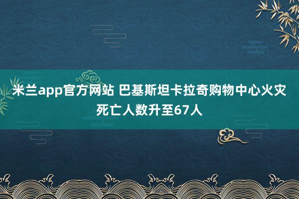 米兰app官方网站 巴基斯坦卡拉奇购物中心火灾死亡人数升至67人