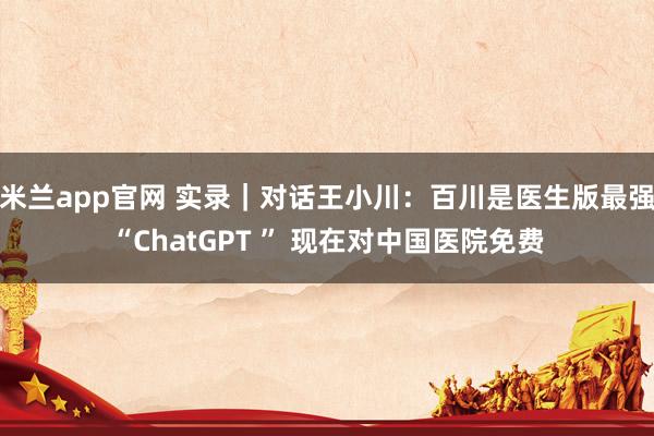 米兰app官网 实录｜对话王小川：百川是医生版最强“ChatGPT ” 现在对中国医院免费