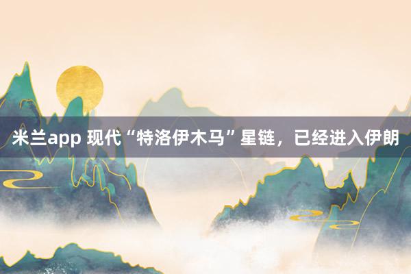 米兰app 现代“特洛伊木马”星链，已经进入伊朗