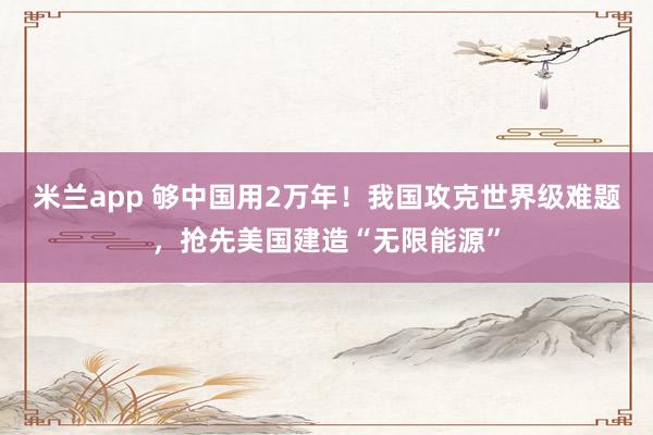 米兰app 够中国用2万年!我国攻克世界级难题,抢先美国建造“无限能源”