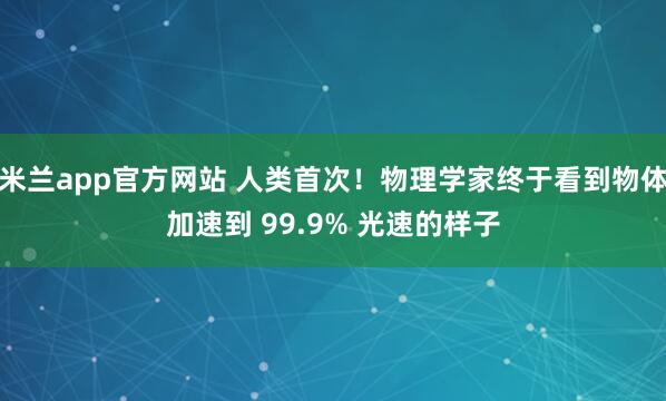 米兰app官方网站 人类首次!物理学家终于看到物体加速到 99.9% 光速的样子