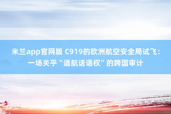 米兰app官网版 C919的欧洲航空安全局试飞：一场关乎“适航话语权”的跨国审计