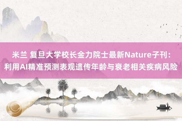 米兰 复旦大学校长金力院士最新Nature子刊:利用AI精准预测表观遗传年龄与衰老相关疾病风险