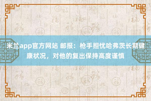 米兰app官方网站 邮报：枪手担忧哈弗茨长期健康状况，对他的复出保持高度谨慎
