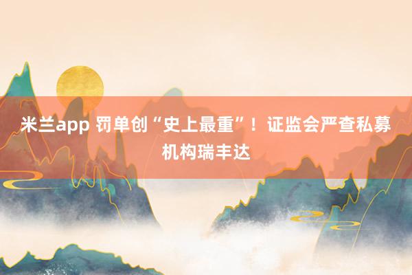 米兰app 罚单创“史上最重”！证监会严查私募机构瑞丰达