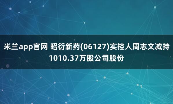 米兰app官网 昭衍新药(06127)实控人周志文减持1010.37万股公司股份