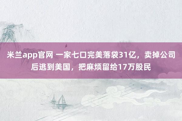 米兰app官网 一家七口完美落袋31亿，卖掉公司后逃到美国，把麻烦留给17万股民