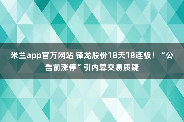 米兰app官方网站 锋龙股份18天18连板！“公告前涨停”引内幕交易质疑