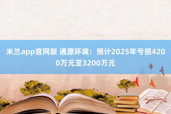 米兰app官网版 通源环境:预计2025年亏损4200万元至3200万元