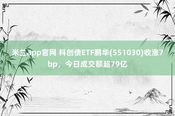 米兰app官网 科创债ETF鹏华(551030)收涨7bp，今日成交额超79亿