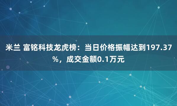 米兰 富铭科技龙虎榜：当日价格振幅达到197.37%，成交金额0.1万元