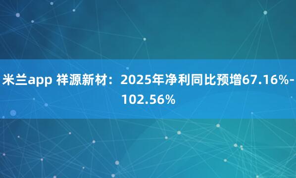米兰app 祥源新材：2025年净利同比预增67.16%-102.56%