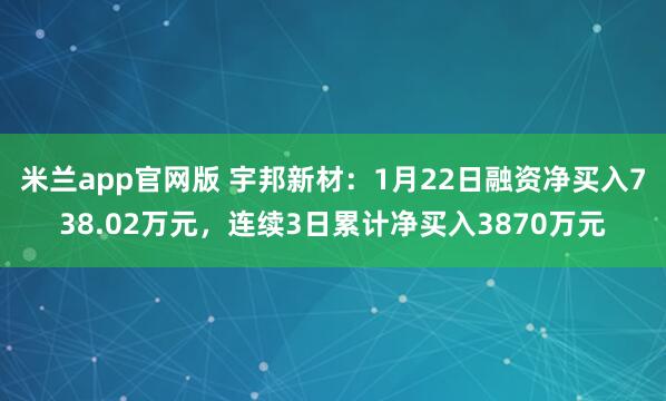 米兰app官网版 宇邦新材：1月22日融资净买入738.02万元，连续3日累计净买入3870万元