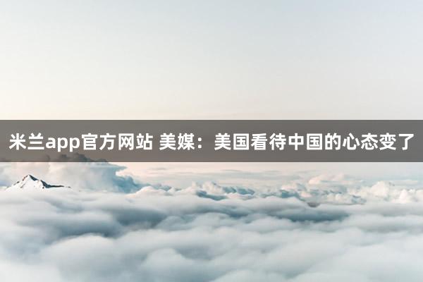 米兰app官方网站 美媒：美国看待中国的心态变了