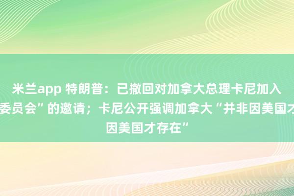 米兰app 特朗普：已撤回对加拿大总理卡尼加入“和平委员会”的邀请；卡尼公开强调加拿大“并非因美国才存在”
