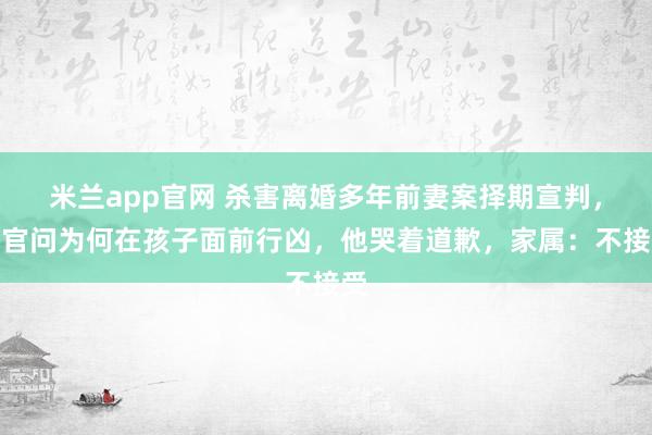米兰app官网 杀害离婚多年前妻案择期宣判,法官问为何在孩子面前行凶,他哭着道歉,家属:不接受