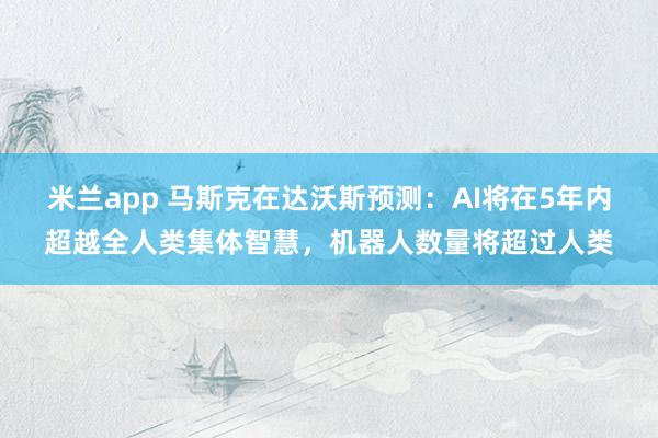 米兰app 马斯克在达沃斯预测：AI将在5年内超越全人类集体智慧，机器人数量将超过人类