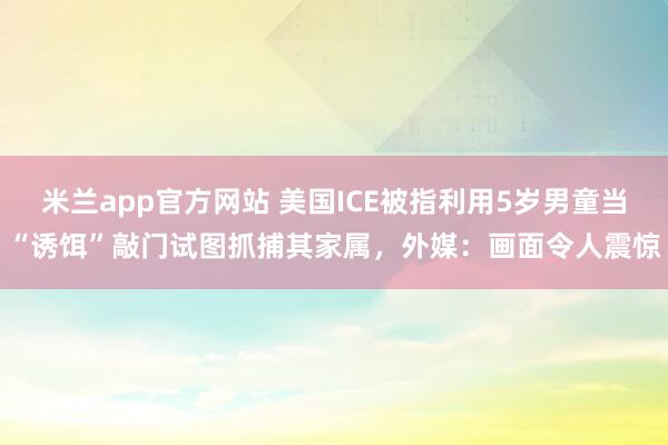 米兰app官方网站 美国ICE被指利用5岁男童当“诱饵”敲门试图抓捕其家属，外媒：画面令人震惊
