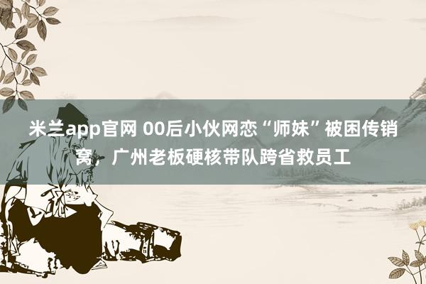 米兰app官网 00后小伙网恋“师妹”被困传销窝,广州老板硬核带队跨省救员工