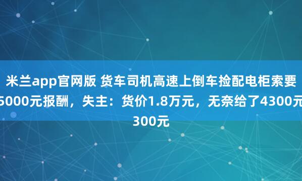 米兰app官网版 货车司机高速上倒车捡配电柜索要5000元报酬，失主：货价1.8万元，无奈给了4300元