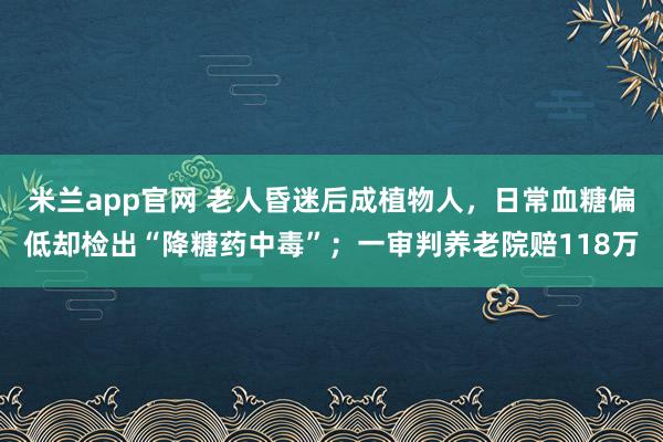 米兰app官网 老人昏迷后成植物人，日常血糖偏低却检出“降糖药中毒”；一审判养老院赔118万