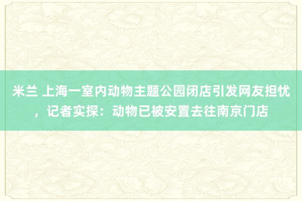 米兰 上海一室内动物主题公园闭店引发网友担忧，记者实探：动物已被安置去往南京门店