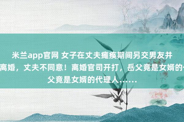 米兰app官网 女子在丈夫瘫痪期间另交男友并怀孕，要求离婚，丈夫不同意！离婚官司开打，岳父竟是女婿的代理人……