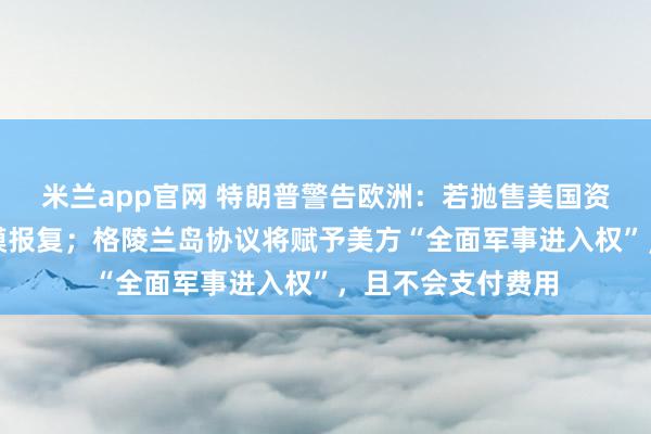 米兰app官网 特朗普警告欧洲：若抛售美国资产，将面临大规模报复；格陵兰岛协议将赋予美方“全面军事进入权”，且不会支付费用