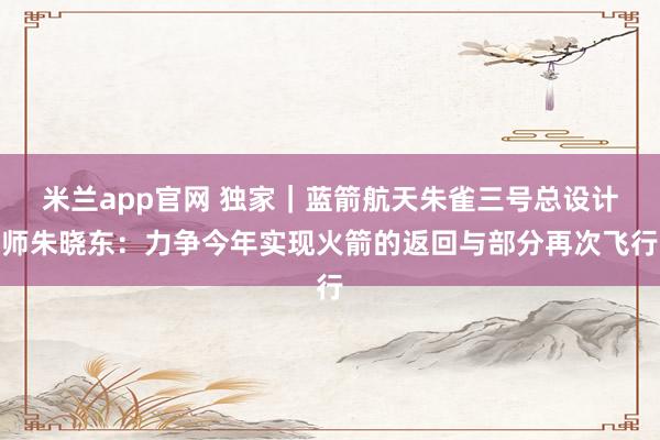 米兰app官网 独家｜蓝箭航天朱雀三号总设计师朱晓东：力争今年实现火箭的返回与部分再次飞行