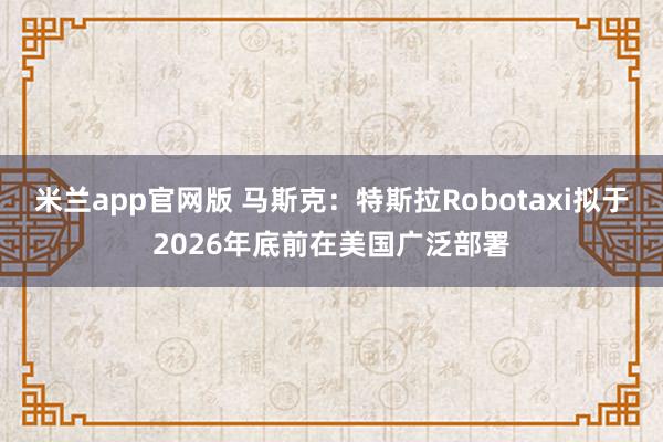 米兰app官网版 马斯克：特斯拉Robotaxi拟于2026年底前在美国广泛部署