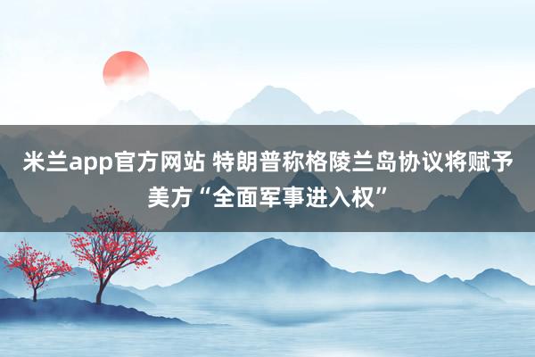 米兰app官方网站 特朗普称格陵兰岛协议将赋予美方“全面军事进入权”