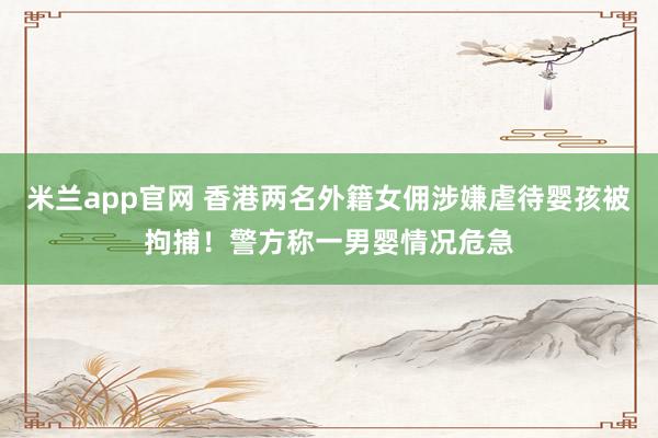 米兰app官网 香港两名外籍女佣涉嫌虐待婴孩被拘捕！警方称一男婴情况危急