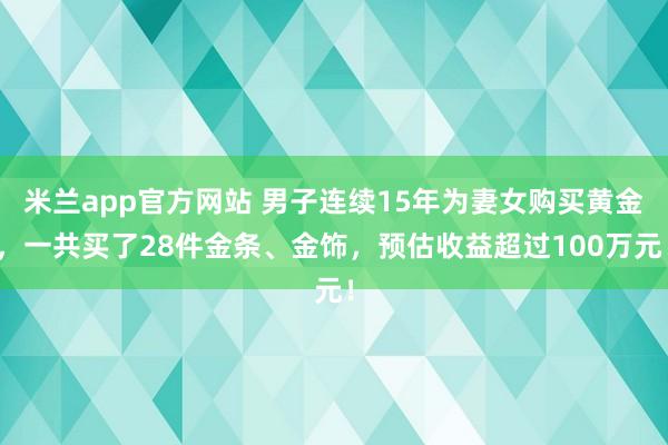 米兰app官方网站 男子连续15年为妻女购买黄金，一共买了28件金条、金饰，预估收益超过100万元！