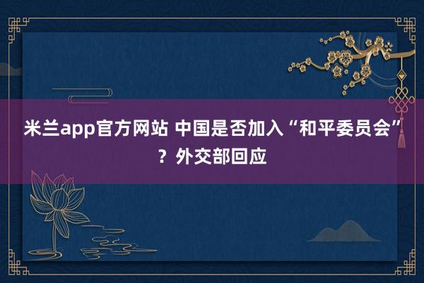 米兰app官方网站 中国是否加入“和平委员会”？外交部回应