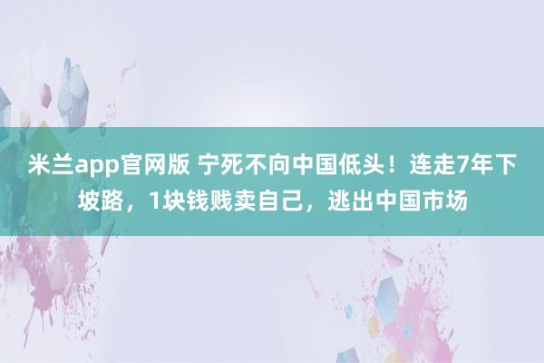 米兰app官网版 宁死不向中国低头！连走7年下坡路，1块钱贱卖自己，逃出中国市场