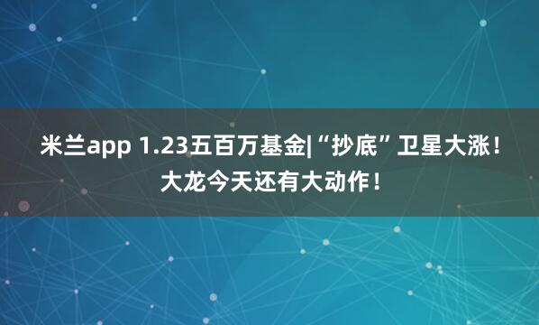 米兰app 1.23五百万基金|“抄底”卫星大涨！大龙今天还有大动作！