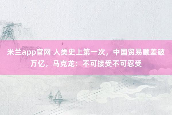 米兰app官网 人类史上第一次，中国贸易顺差破万亿，马克龙：不可接受不可忍受
