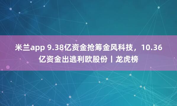 米兰app 9.38亿资金抢筹金风科技,10.36亿资金出逃利欧股份丨龙虎榜