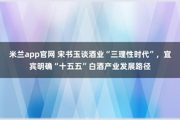 米兰app官网 宋书玉谈酒业“三理性时代”,宜宾明确“十五五”白酒产业发展路径