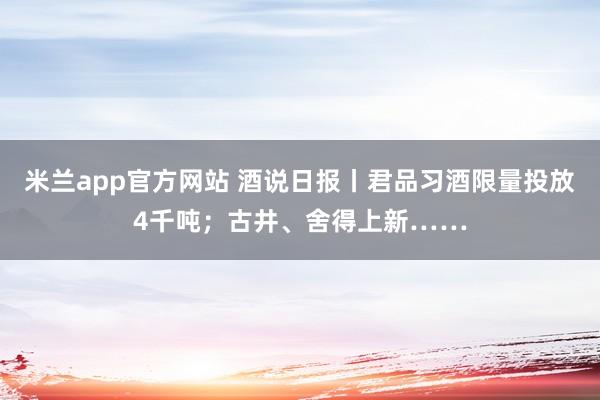 米兰app官方网站 酒说日报丨君品习酒限量投放4千吨;古井、舍得上新……
