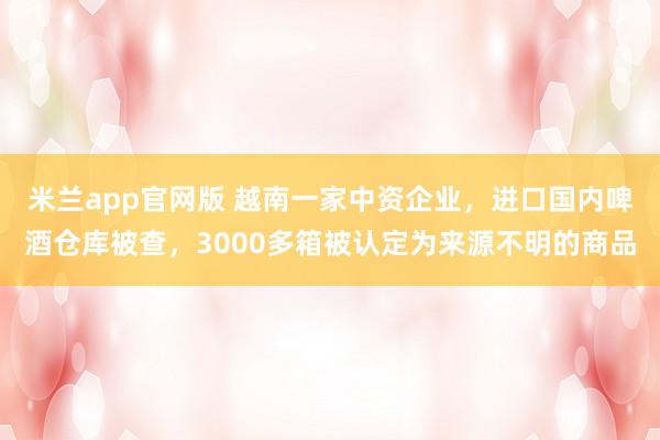 米兰app官网版 越南一家中资企业，进口国内啤酒仓库被查，3000多箱被认定为来源不明的商品