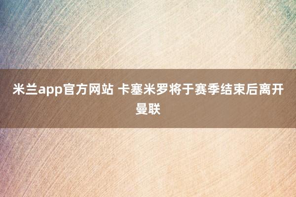 米兰app官方网站 卡塞米罗将于赛季结束后离开曼联